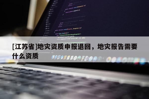 [江蘇省]地災資質申報退回，地災報告需要什么資質