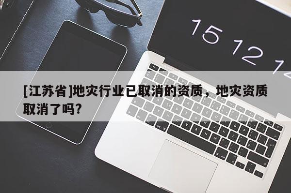 [江蘇省]地災行業已取消的資質，地災資質取消了嗎?