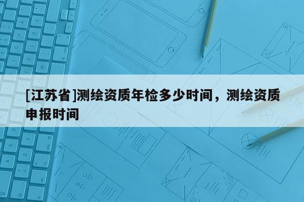 [江蘇省]測繪資質(zhì)年檢多少時(shí)間，測繪資質(zhì)申報(bào)時(shí)間