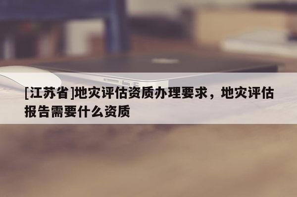 [江蘇省]地災評估資質辦理要求，地災評估報告需要什么資質