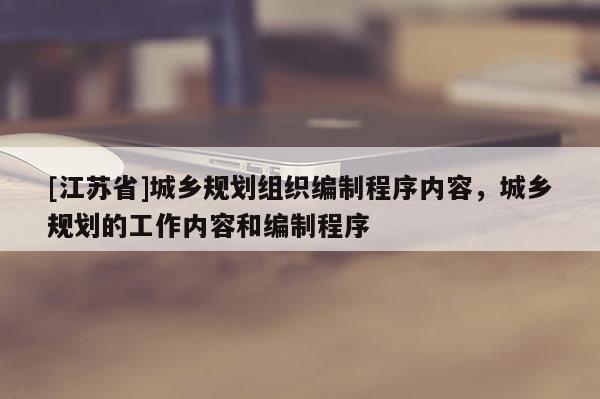 [江蘇省]城鄉(xiāng)規(guī)劃組織編制程序內(nèi)容，城鄉(xiāng)規(guī)劃的工作內(nèi)容和編制程序