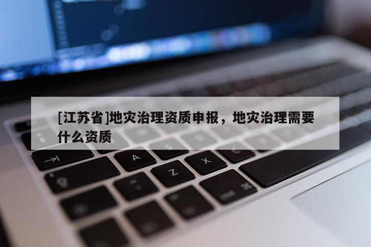 [江蘇省]地災(zāi)治理資質(zhì)申報(bào)，地災(zāi)治理需要什么資質(zhì)