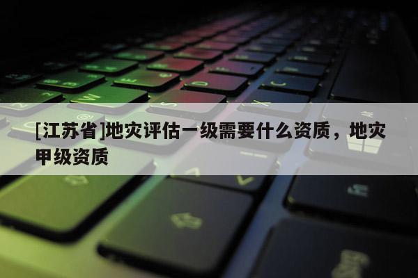 [江蘇省]地災評估一級需要什么資質，地災甲級資質