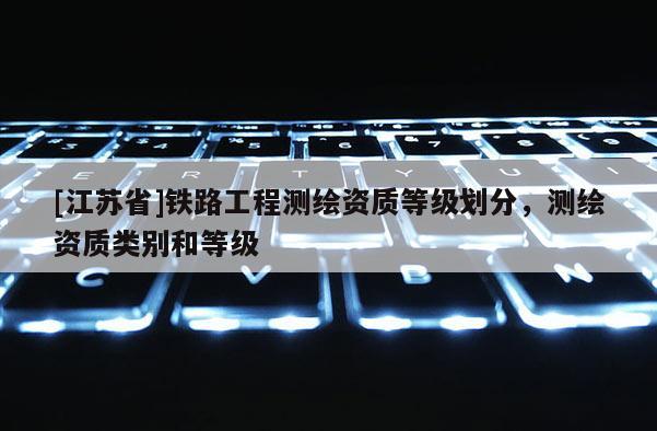 [江蘇省]鐵路工程測繪資質(zhì)等級劃分，測繪資質(zhì)類別和等級