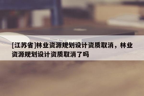 [江蘇省]林業資源規劃設計資質取消，林業資源規劃設計資質取消了嗎