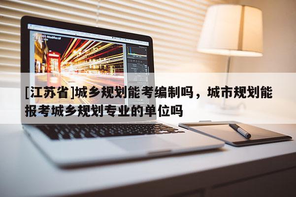 [江蘇省]城鄉(xiāng)規(guī)劃能考編制嗎，城市規(guī)劃能報考城鄉(xiāng)規(guī)劃專業(yè)的單位嗎