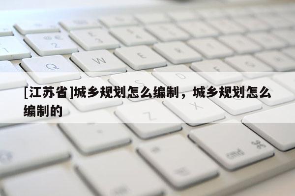 [江蘇省]城鄉(xiāng)規(guī)劃怎么編制，城鄉(xiāng)規(guī)劃怎么編制的