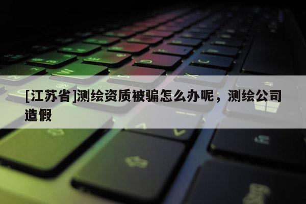 [江蘇省]測繪資質被騙怎么辦呢，測繪公司造假