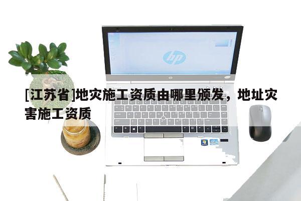 [江蘇省]地災施工資質由哪里頒發，地址災害施工資質