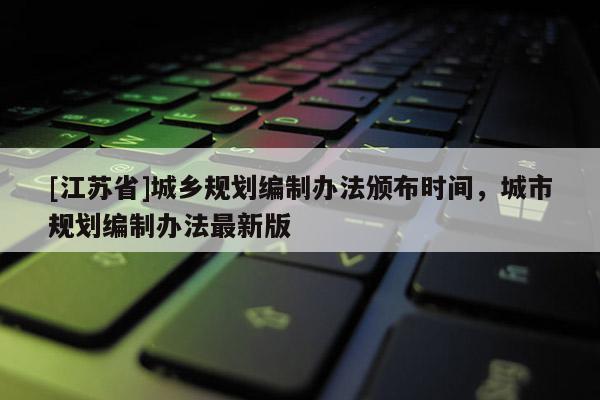 [江蘇省]城鄉規劃編制辦法頒布時間，城市規劃編制辦法最新版