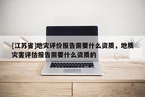 [江蘇省]地災評價報告需要什么資質，地質災害評估報告需要什么資質的