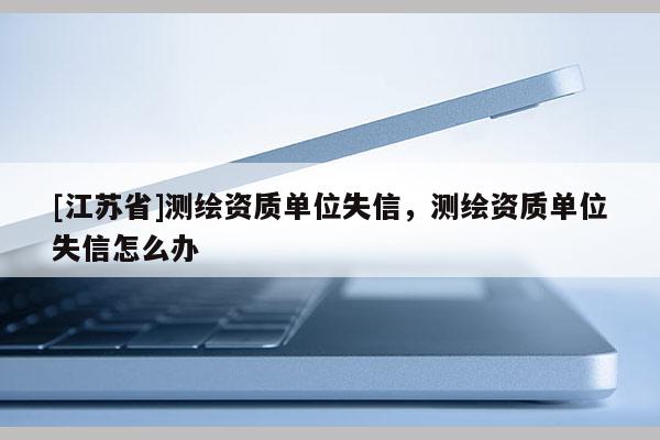 [江蘇省]測繪資質單位失信，測繪資質單位失信怎么辦