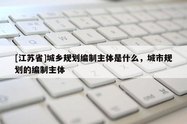 [江蘇省]城鄉規劃編制主體是什么，城市規劃的編制主體