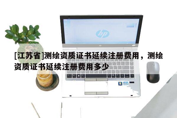 [江蘇省]測繪資質證書延續注冊費用，測繪資質證書延續注冊費用多少