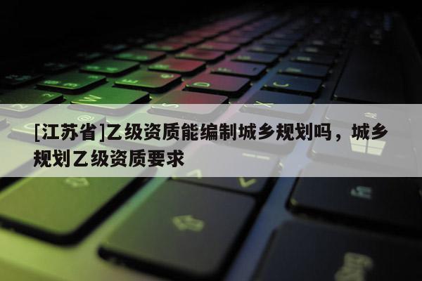 [江蘇省]乙級資質能編制城鄉規劃嗎，城鄉規劃乙級資質要求