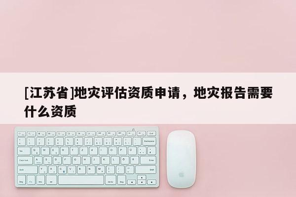 [江蘇省]地災評估資質申請，地災報告需要什么資質