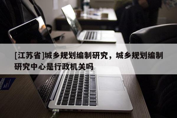 [江蘇省]城鄉(xiāng)規(guī)劃編制研究，城鄉(xiāng)規(guī)劃編制研究中心是行政機關(guān)嗎