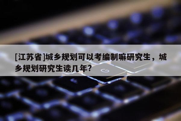 [江蘇省]城鄉規劃可以考編制嘛研究生，城鄉規劃研究生讀幾年?