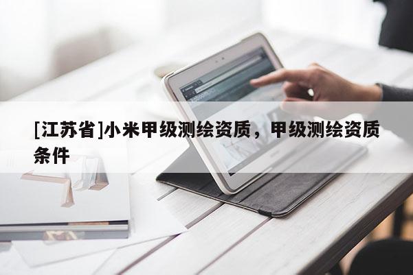 [江蘇省]小米甲級(jí)測(cè)繪資質(zhì)，甲級(jí)測(cè)繪資質(zhì)條件