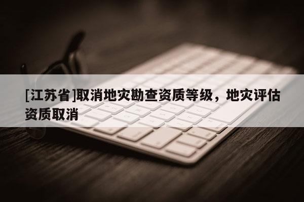 [江蘇省]取消地災(zāi)勘查資質(zhì)等級(jí)，地災(zāi)評(píng)估資質(zhì)取消