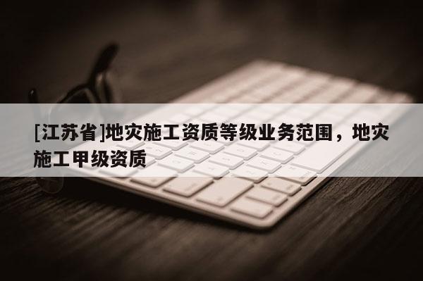 [江蘇省]地災施工資質等級業務范圍，地災施工甲級資質