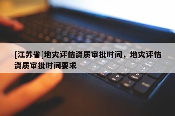 [江蘇省]地災評估資質審批時間，地災評估資質審批時間要求