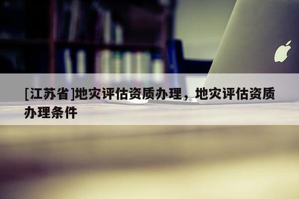 [江蘇省]地災評估資質辦理，地災評估資質辦理條件