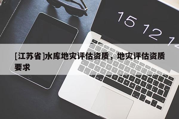 [江蘇省]水庫地災評估資質(zhì)，地災評估資質(zhì)要求