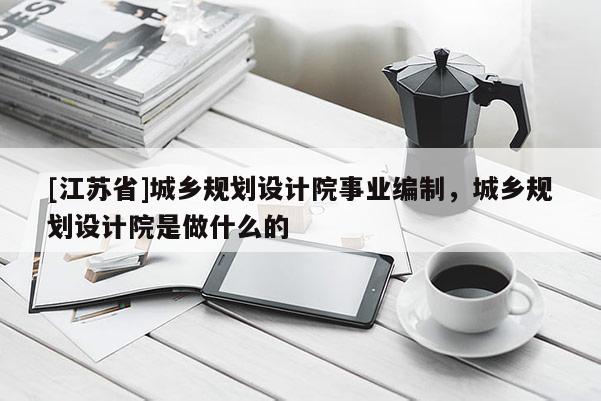 [江蘇省]城鄉規劃設計院事業編制，城鄉規劃設計院是做什么的