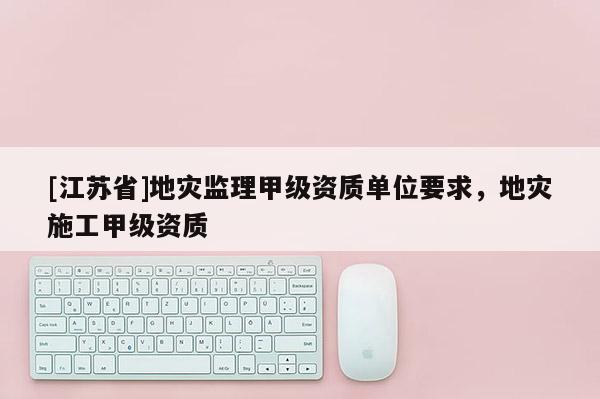 [江蘇省]地災(zāi)監(jiān)理甲級資質(zhì)單位要求，地災(zāi)施工甲級資質(zhì)