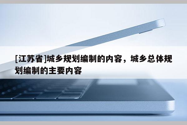 [江蘇省]城鄉(xiāng)規(guī)劃編制的內容，城鄉(xiāng)總體規(guī)劃編制的主要內容