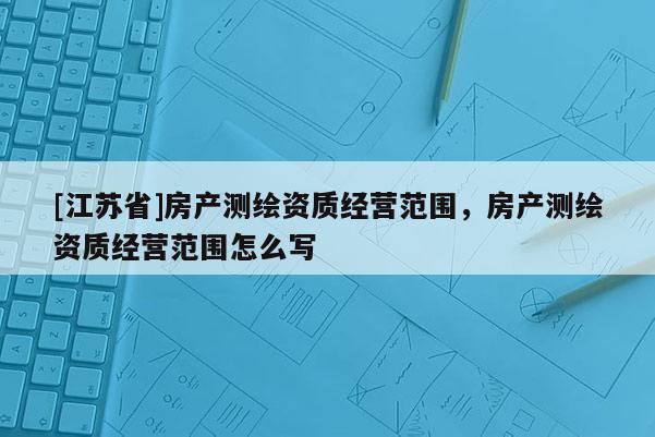 [江蘇省]房產(chǎn)測(cè)繪資質(zhì)經(jīng)營(yíng)范圍，房產(chǎn)測(cè)繪資質(zhì)經(jīng)營(yíng)范圍怎么寫
