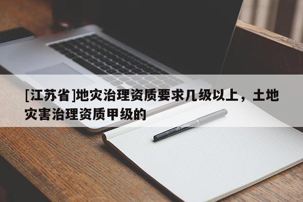 [江蘇省]地災(zāi)治理資質(zhì)要求幾級以上，土地災(zāi)害治理資質(zhì)甲級的