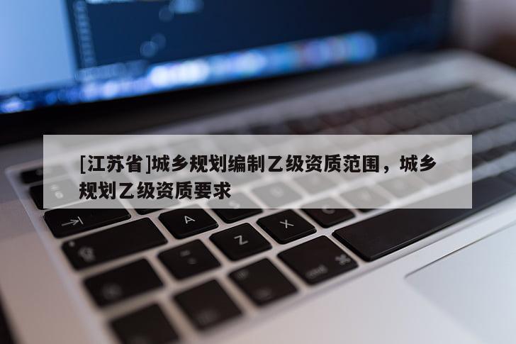 [江蘇省]城鄉規劃編制乙級資質范圍，城鄉規劃乙級資質要求