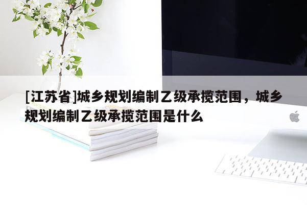 [江蘇省]城鄉規劃編制乙級承攬范圍，城鄉規劃編制乙級承攬范圍是什么