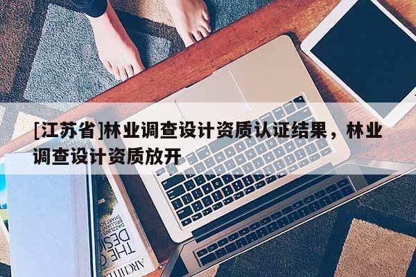 [江蘇省]林業(yè)調(diào)查設(shè)計(jì)資質(zhì)認(rèn)證結(jié)果，林業(yè)調(diào)查設(shè)計(jì)資質(zhì)放開(kāi)