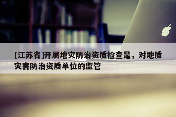 [江蘇省]開展地災防治資質檢查是，對地質災害防治資質單位的監管