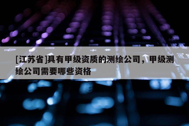 [江蘇省]具有甲級資質(zhì)的測繪公司，甲級測繪公司需要哪些資格