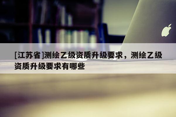 [江蘇省]測繪乙級資質升級要求，測繪乙級資質升級要求有哪些