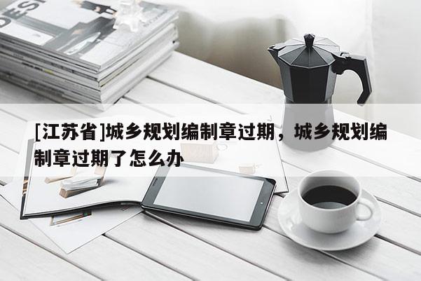 [江蘇省]城鄉(xiāng)規(guī)劃編制章過期，城鄉(xiāng)規(guī)劃編制章過期了怎么辦