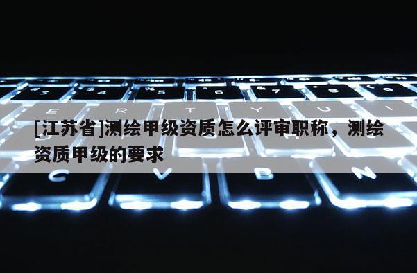 [江蘇省]測繪甲級資質怎么評審職稱，測繪資質甲級的要求