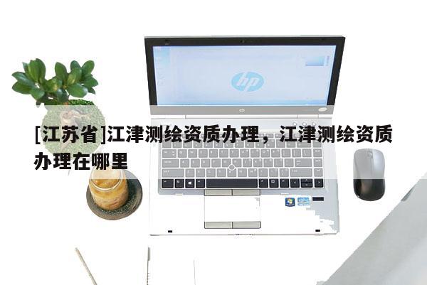 [江蘇省]江津測繪資質辦理，江津測繪資質辦理在哪里