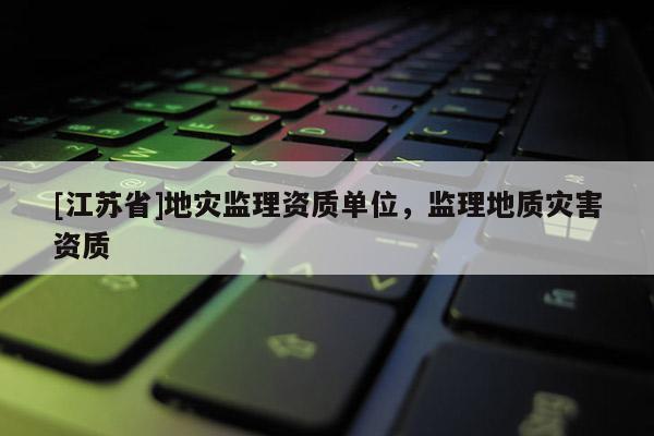 [江蘇省]地災監理資質單位，監理地質災害資質