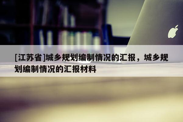 [江蘇省]城鄉規劃編制情況的匯報，城鄉規劃編制情況的匯報材料