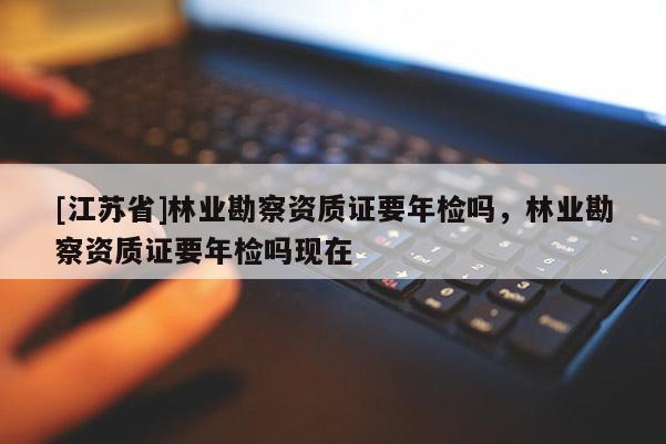 [江蘇省]林業(yè)勘察資質(zhì)證要年檢嗎，林業(yè)勘察資質(zhì)證要年檢嗎現(xiàn)在