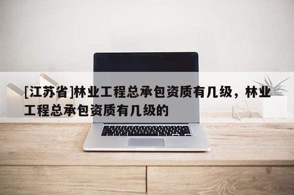 [江蘇省]林業工程總承包資質有幾級，林業工程總承包資質有幾級的