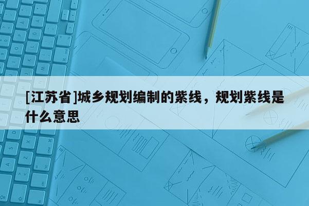 [江蘇省]城鄉(xiāng)規(guī)劃編制的紫線，規(guī)劃紫線是什么意思