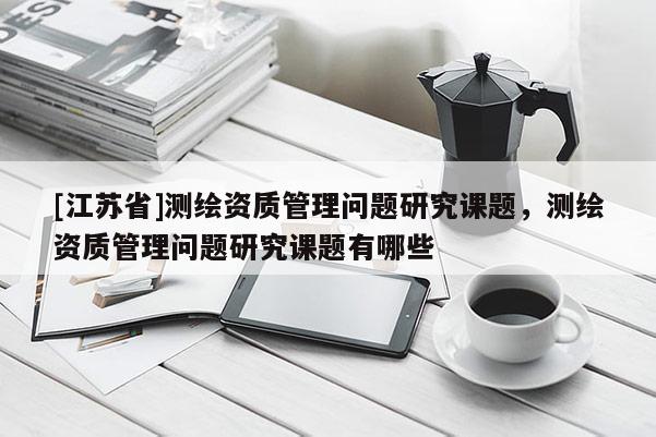 [江蘇省]測(cè)繪資質(zhì)管理問題研究課題，測(cè)繪資質(zhì)管理問題研究課題有哪些