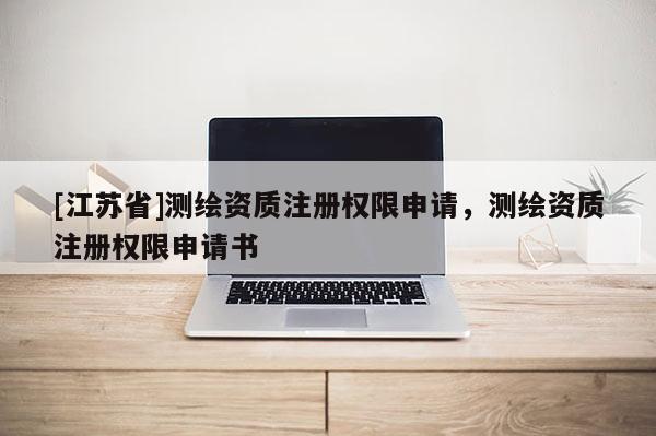 [江蘇省]測繪資質注冊權限申請，測繪資質注冊權限申請書