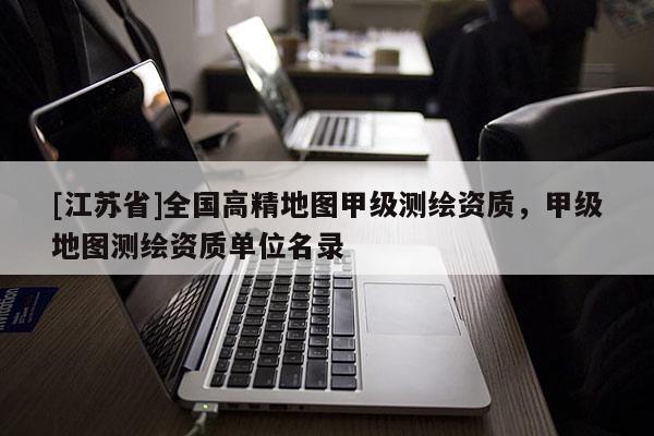 [江蘇省]全國高精地圖甲級測繪資質(zhì)，甲級地圖測繪資質(zhì)單位名錄